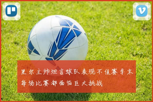 里尔主帅坦言球队表现不佳赛季末每场比赛都面临巨大挑战