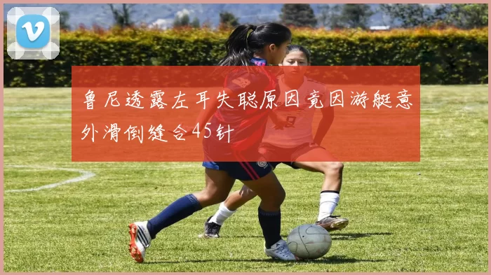鲁尼透露左耳失聪原因竟因游艇意外滑倒缝合45针