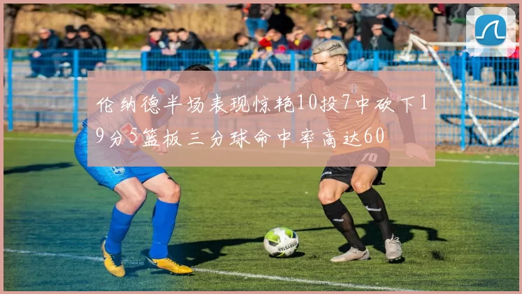 伦纳德半场表现惊艳10投7中砍下19分5篮板三分球命中率高达60