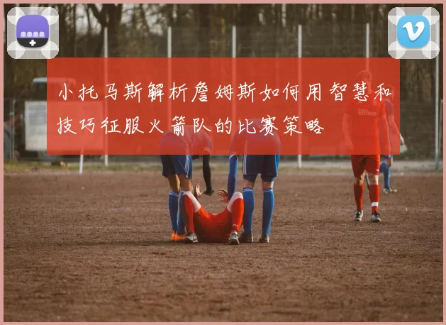 小托马斯解析詹姆斯如何用智慧和技巧征服火箭队的比赛策略