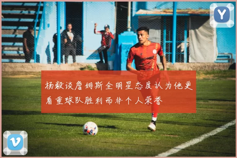 杨毅谈詹姆斯全明星态度认为他更看重球队胜利而非个人荣誉