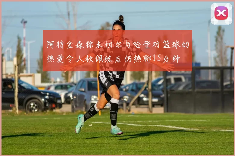 阿特金森称米切尔与哈登对篮球的热爱令人钦佩练后仍热聊15分钟