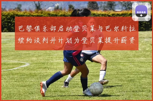 巴黎俱乐部启动登贝莱与巴尔科拉续约谈判并计划为登贝莱提升薪资待遇