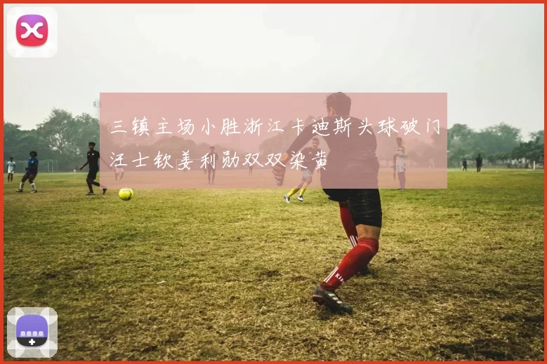 三镇主场小胜浙江卡迪斯头球破门汪士钦姜利勋双双染黄