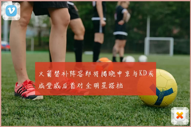 火箭替补阵容即将揭晓申京与KD或成登威后首对全明星搭档