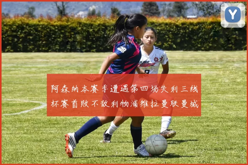 阿森纳本赛季遭遇第四场失利三线杯赛首败不敌利物浦维拉曼联曼城