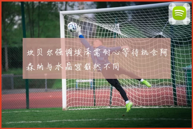 坎贝尔强调埃泽需耐心等待机会阿森纳与水晶宫截然不同
