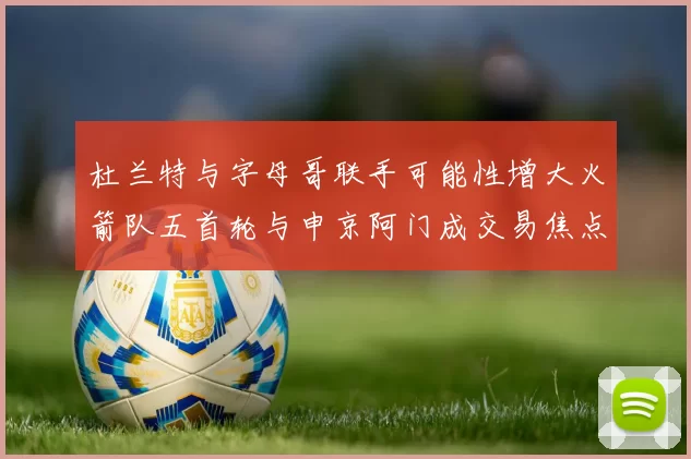 杜兰特与字母哥联手可能性增大火箭队五首轮与申京阿门成交易焦点