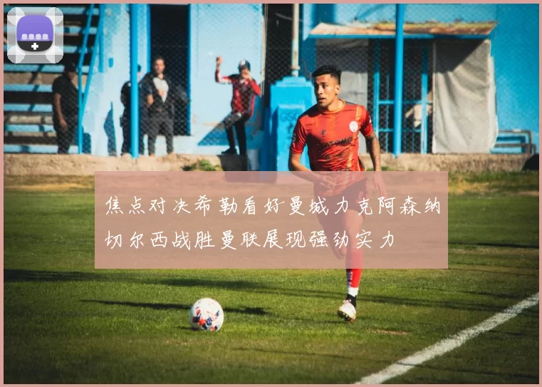 焦点对决希勒看好曼城力克阿森纳切尔西战胜曼联展现强劲实力