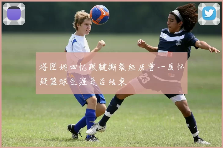 塔图姆回忆跟腱撕裂经历曾一度怀疑篮球生涯是否结束