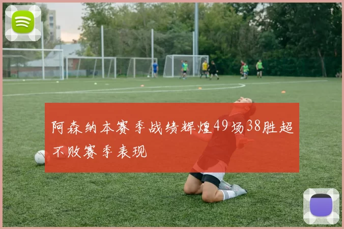 阿森纳本赛季战绩辉煌49场38胜超不败赛季表现