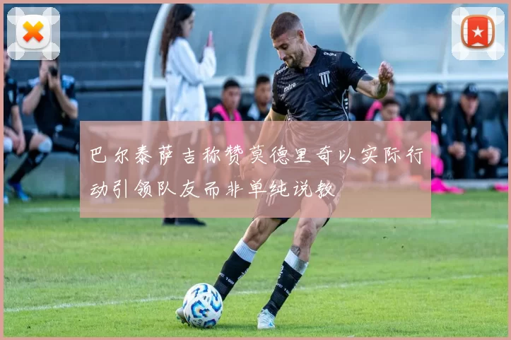 巴尔泰萨吉称赞莫德里奇以实际行动引领队友而非单纯说教