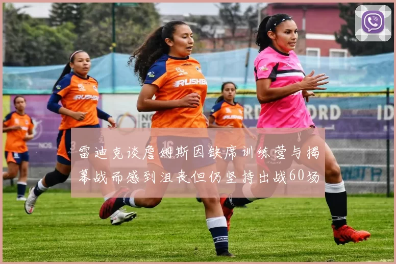 雷迪克谈詹姆斯因缺席训练营与揭幕战而感到沮丧但仍坚持出战60场比赛