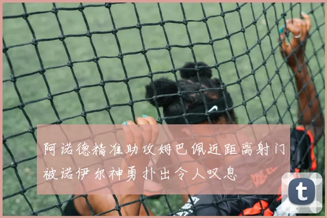 阿诺德精准助攻姆巴佩近距离射门被诺伊尔神勇扑出令人叹息