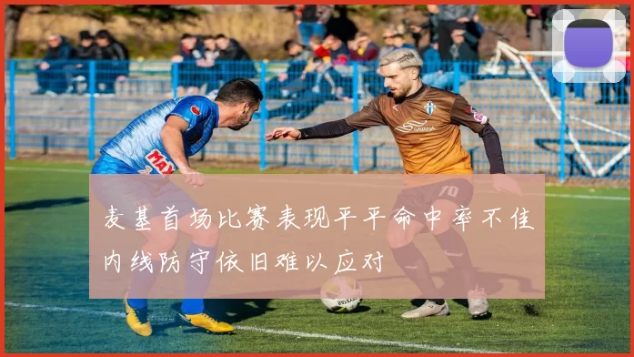 麦基首场比赛表现平平命中率不佳内线防守依旧难以应对