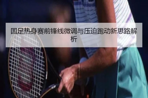 国足热身赛前锋线微调与压迫跑动新思路解析 - yabo